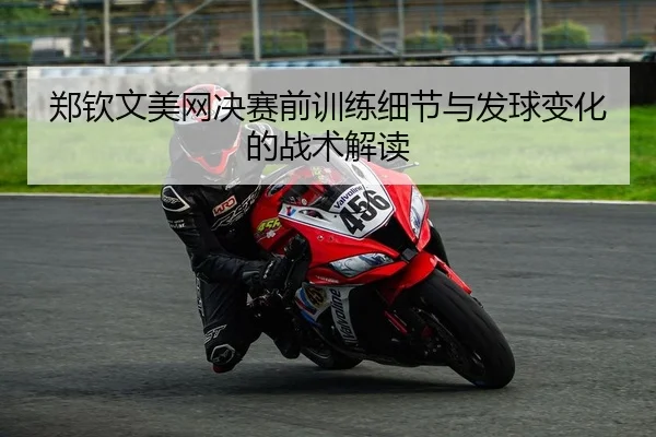 郑钦文美网决赛前训练细节与发球变化的战术解读