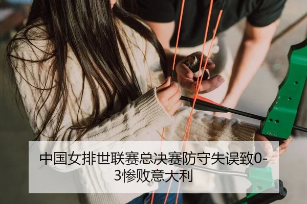 中国女排世联赛总决赛防守失误致0-3惨败意大利